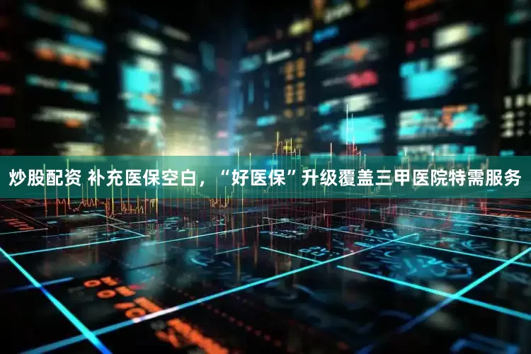 炒股配资 补充医保空白，“好医保”升级覆盖三甲医院特需服务