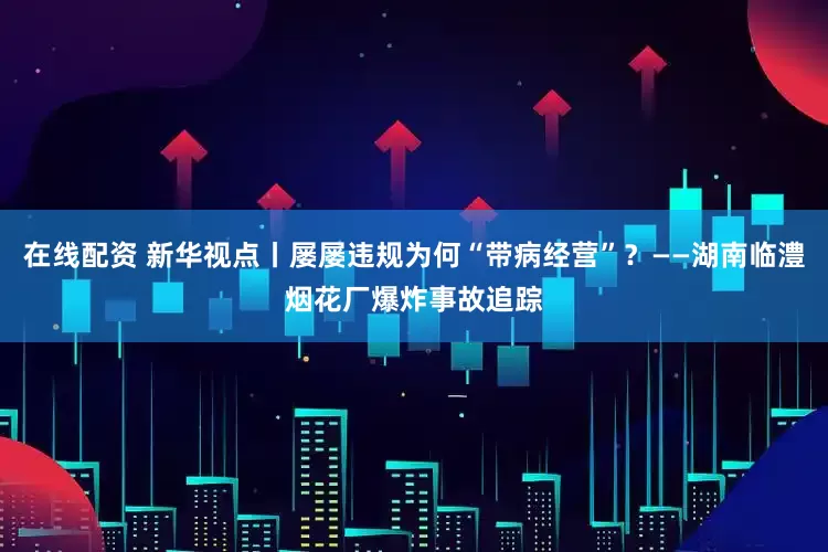 在线配资 新华视点丨屡屡违规为何“带病经营”？——湖南临澧烟花厂爆炸事故追踪