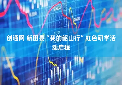 创通网 新田县“我的韶山行”红色研学活动启程