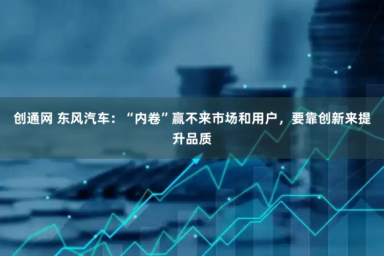 创通网 东风汽车：“内卷”赢不来市场和用户，要靠创新来提升品质