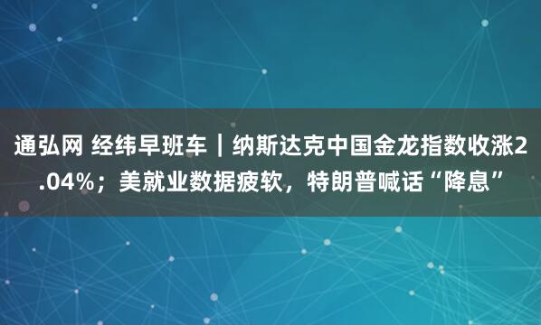 通弘网 经纬早班车｜纳斯达克中国金龙指数收涨2.04%；美就业数据疲软，特朗普喊话“降息”