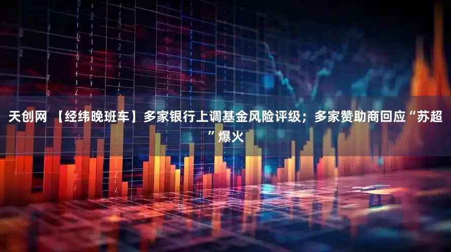 天创网 【经纬晚班车】多家银行上调基金风险评级；多家赞助商回应“苏超”爆火