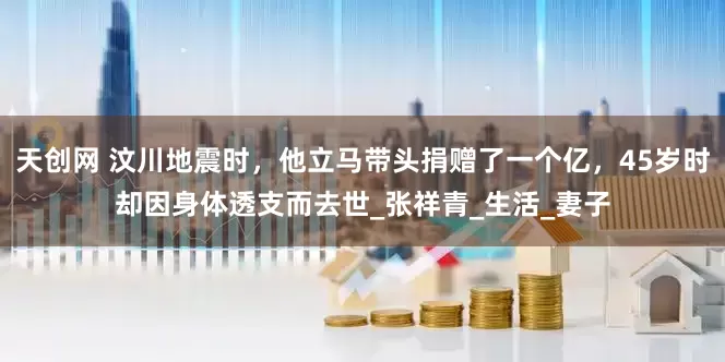 天创网 汶川地震时，他立马带头捐赠了一个亿，45岁时却因身体透支而去世_张祥青_生活_妻子