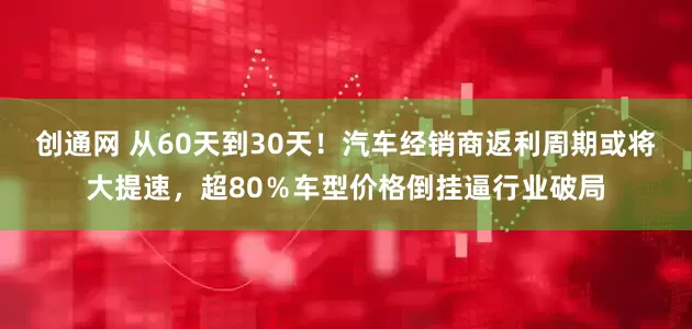 创通网 从60天到30天！汽车经销商返利周期或将大提速，超80％车型价格倒挂逼行业破局