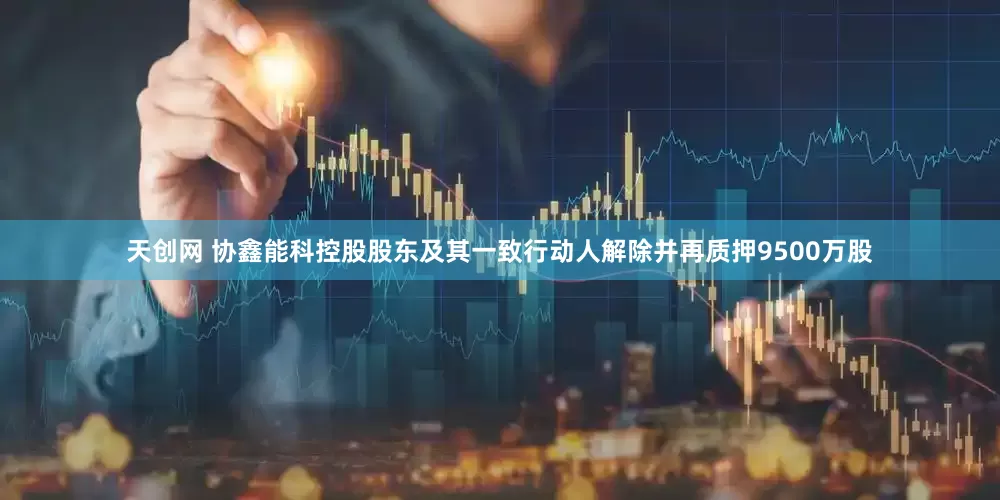 天创网 协鑫能科控股股东及其一致行动人解除并再质押9500万股