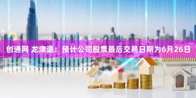 创通网 龙津退：预计公司股票最后交易日期为6月26日