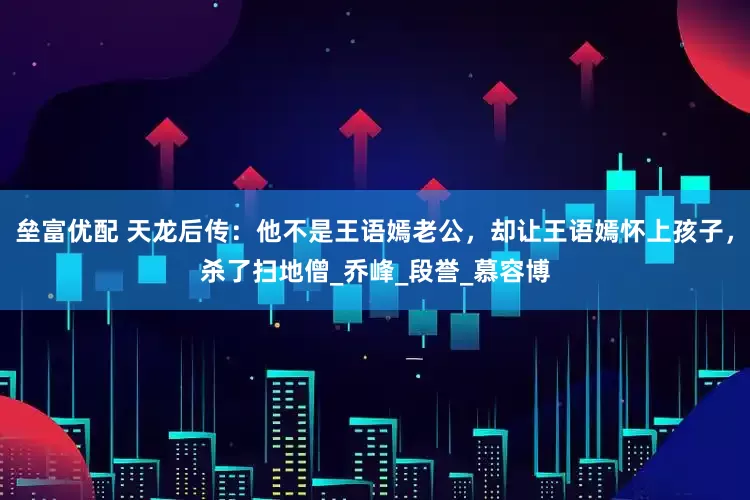 垒富优配 天龙后传：他不是王语嫣老公，却让王语嫣怀上孩子，杀了扫地僧_乔峰_段誉_慕容博