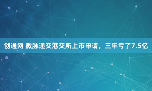 创通网 微脉递交港交所上市申请，三年亏了7.5亿
