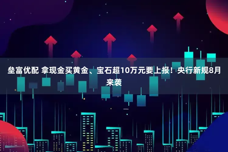 垒富优配 拿现金买黄金、宝石超10万元要上报！央行新规8月来袭