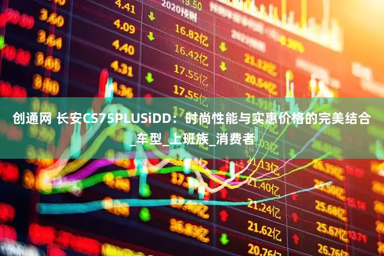 创通网 长安CS75PLUSiDD：时尚性能与实惠价格的完美结合_车型_上班族_消费者