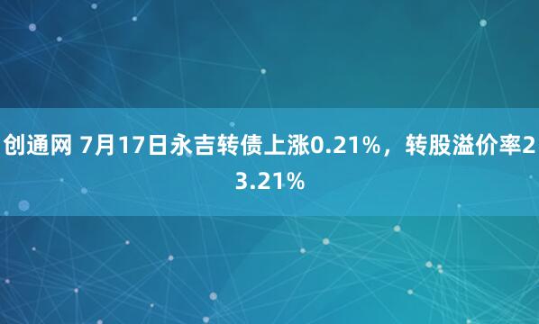 创通网 7月17日永吉转债上涨0.21%，转股溢价率23.21%