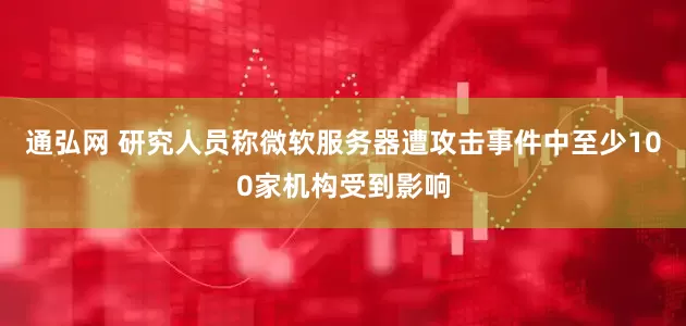通弘网 研究人员称微软服务器遭攻击事件中至少100家机构受到影响