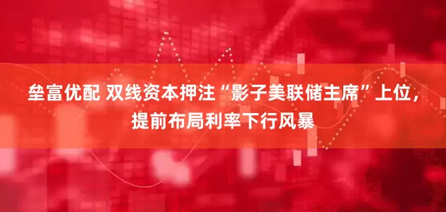 垒富优配 双线资本押注“影子美联储主席”上位，提前布局利率下行风暴