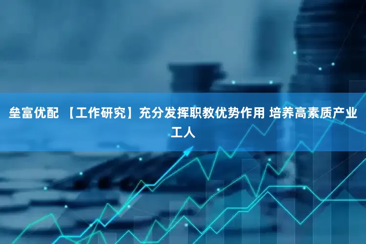 垒富优配 【工作研究】充分发挥职教优势作用 培养高素质产业工人