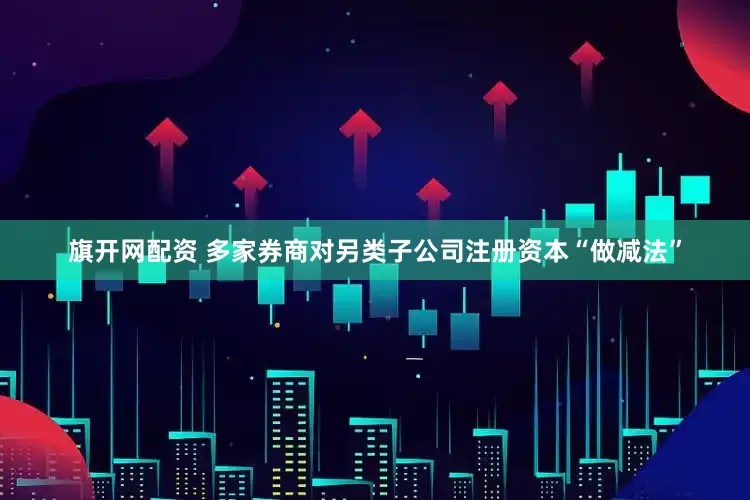 旗开网配资 多家券商对另类子公司注册资本“做减法”