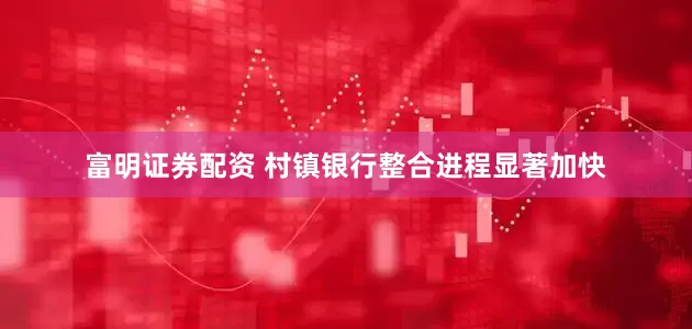 富明证券配资 村镇银行整合进程显著加快
