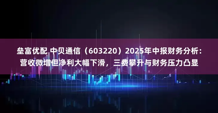垒富优配 中贝通信（603220）2025年中报财务分析：营收微增但净利大幅下滑，三费攀升与财务压力凸显