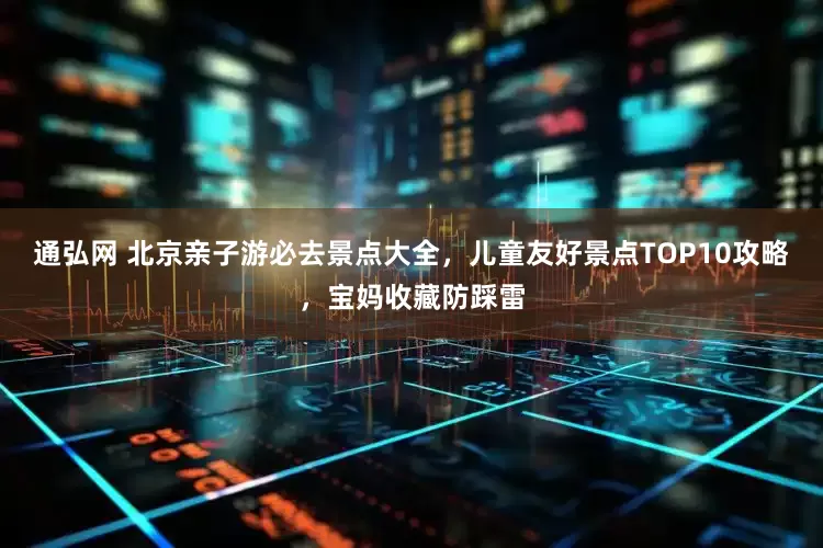 通弘网 北京亲子游必去景点大全，儿童友好景点TOP10攻略，宝妈收藏防踩雷