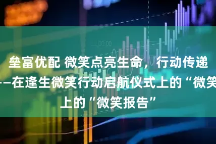 垒富优配 微笑点亮生命，行动传递希望 ——在逢生微笑行动启航仪式上的“微笑报告”