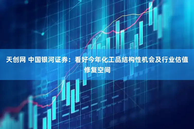 天创网 中国银河证券：看好今年化工品结构性机会及行业估值修复空间