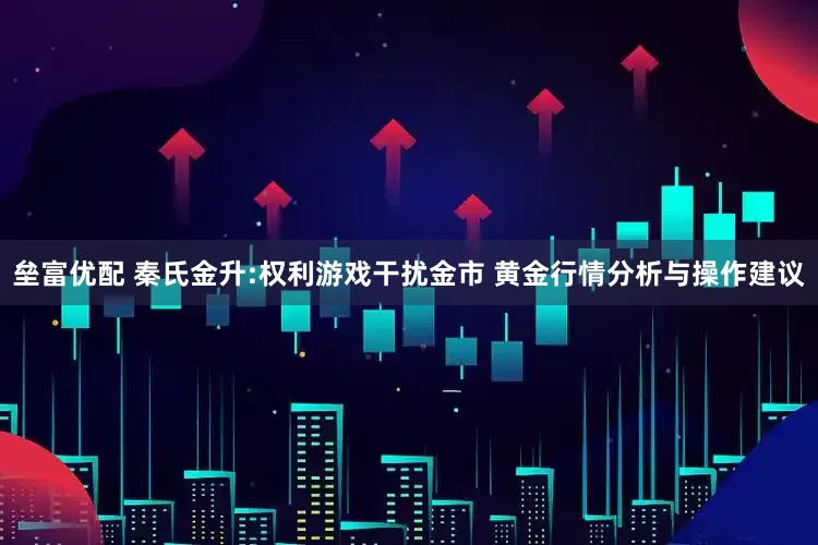 垒富优配 秦氏金升:权利游戏干扰金市 黄金行情分析与操作建议