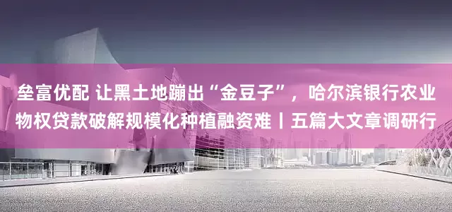 垒富优配 让黑土地蹦出“金豆子”，哈尔滨银行农业物权贷款破解规模化种植融资难丨五篇大文章调研行