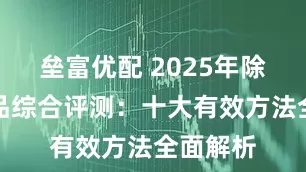 垒富优配 2025年除甲醛产品综合评测:十大有效方法全面解析