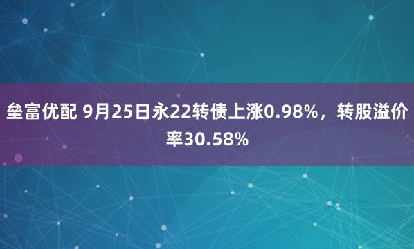 垒富优配 9月25日永22转债上涨0.98%，转股溢价率30.58%