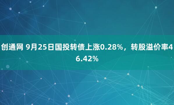 创通网 9月25日国投转债上涨0.28%，转股溢价率46.42%