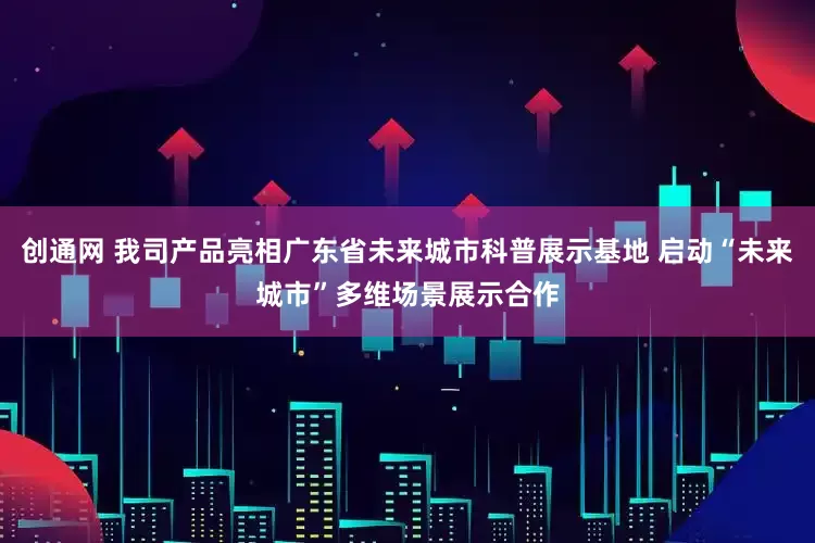 创通网 我司产品亮相广东省未来城市科普展示基地 启动“未来城市”多维场景展示合作