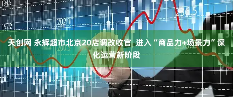 天创网 永辉超市北京20店调改收官  进入“商品力+场景力”深化运营新阶段
