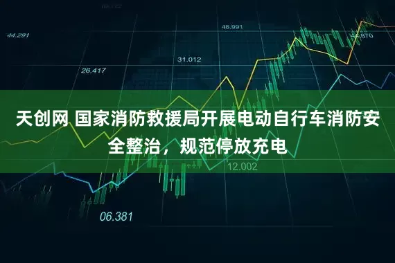 天创网 国家消防救援局开展电动自行车消防安全整治，规范停放充电