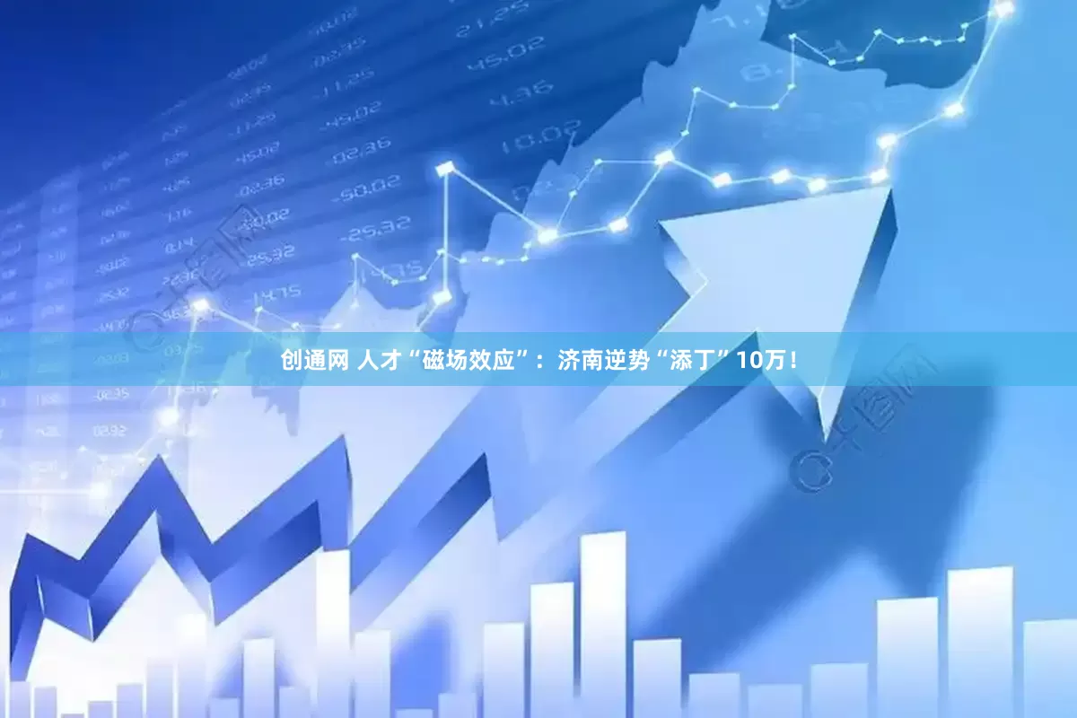 创通网 人才“磁场效应”：济南逆势“添丁”10万！